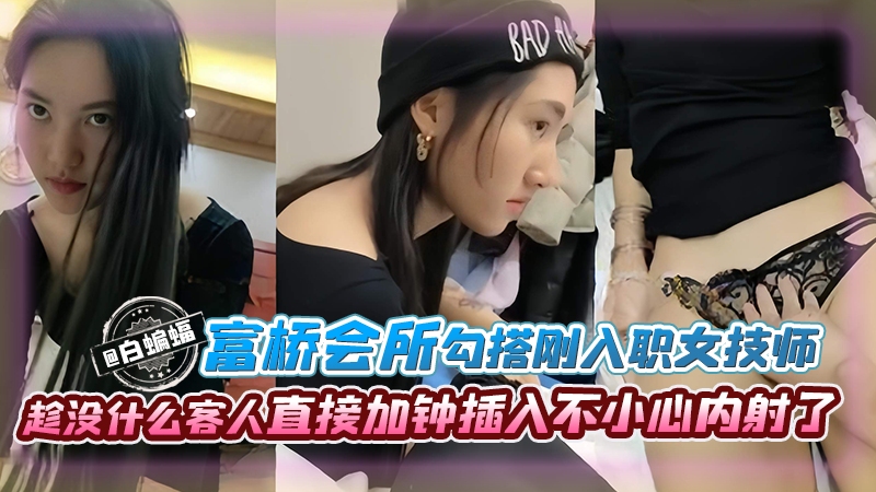 富桥会所勾搭刚入职的女技师趁没什么客人直接加钟插入不小心内射了}